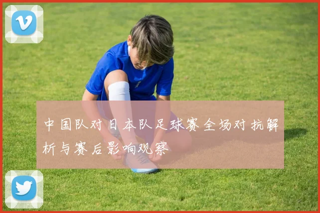 中国队对日本队足球赛全场对抗解析与赛后影响观察