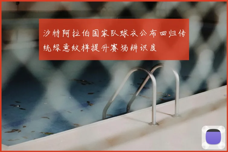 沙特阿拉伯国家队球衣公布回归传统绿意纹样提升赛场辨识度