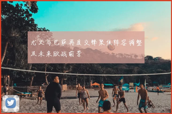 尤文与巴萨再度交锋聚焦阵容调整及未来欧战前景