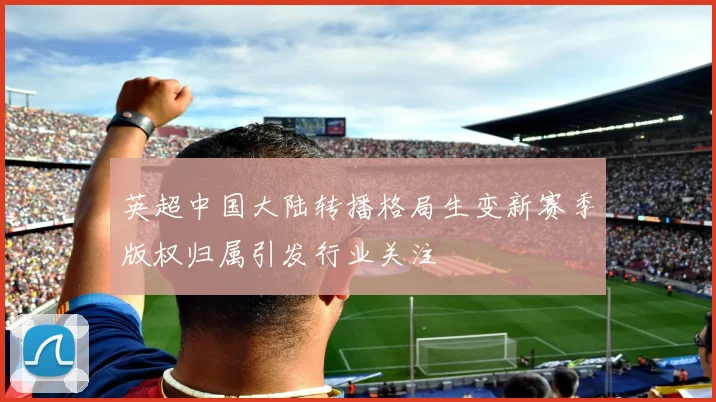 英超中国大陆转播格局生变新赛季版权归属引发行业关注