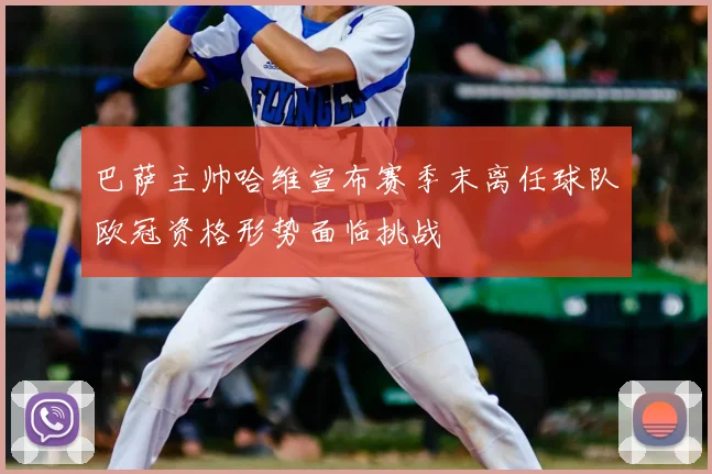 巴萨主帅哈维宣布赛季末离任球队欧冠资格形势面临挑战