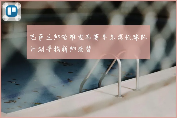 巴萨主帅哈维宣布赛季末离任球队计划寻找新帅接替