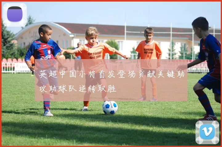 英超中国小将首发登场贡献关键助攻助球队逆转取胜