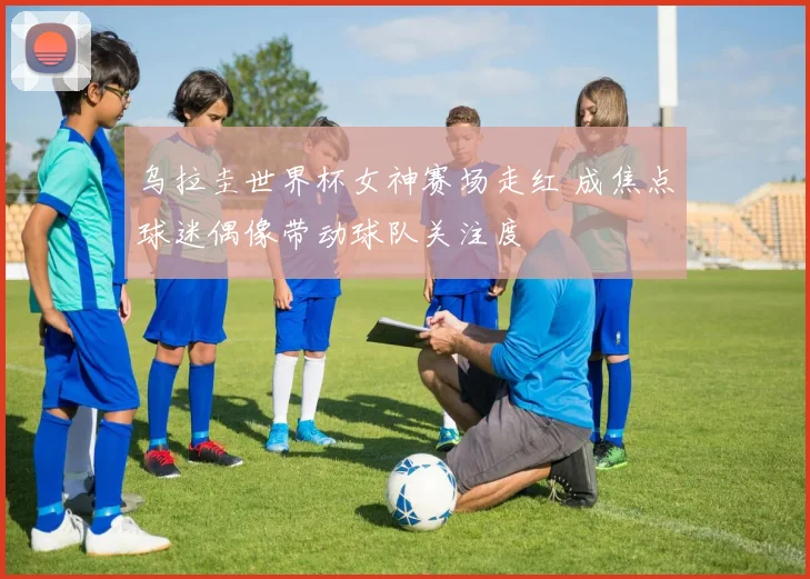 乌拉圭世界杯女神赛场走红 成焦点球迷偶像带动球队关注度