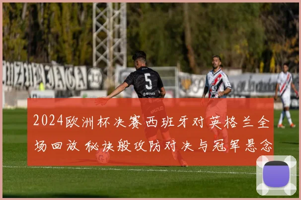 2024欧洲杯决赛西班牙对英格兰全场回放 秘诀般攻防对决与冠军悬念落幕
