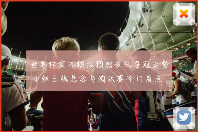 世界杯实况模拟预测多队争冠走势 小组出线悬念与淘汰赛冷门看点