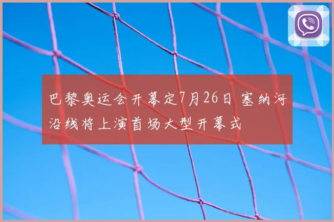 巴黎奥运会开幕定7月26日 塞纳河沿线将上演首场大型开幕式