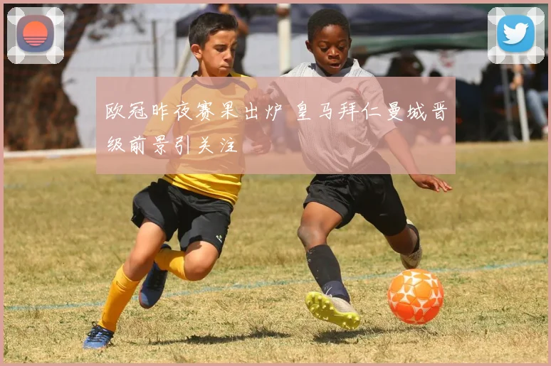 欧冠昨夜赛果出炉 皇马拜仁曼城晋级前景引关注