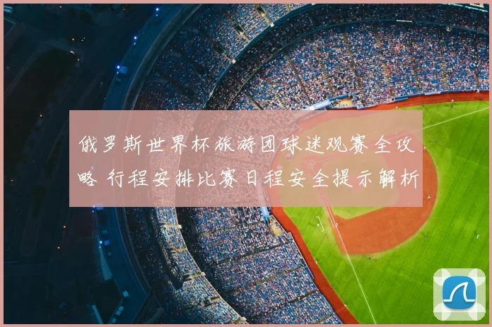 俄罗斯世界杯旅游团球迷观赛全攻略 行程安排比赛日程安全提示解析