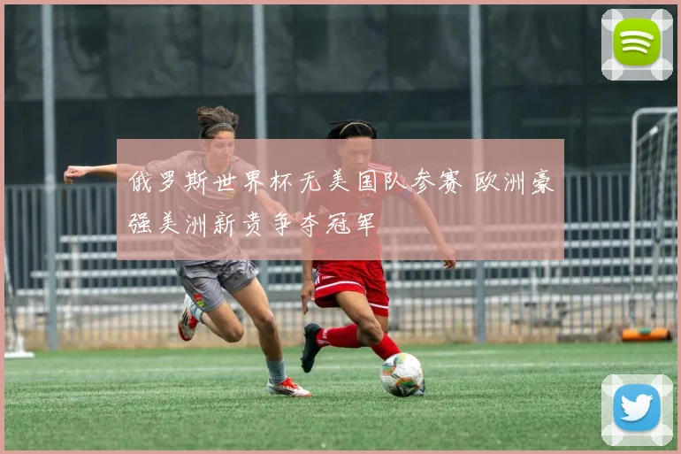 俄罗斯世界杯无美国队参赛 欧洲豪强美洲新贵争夺冠军
