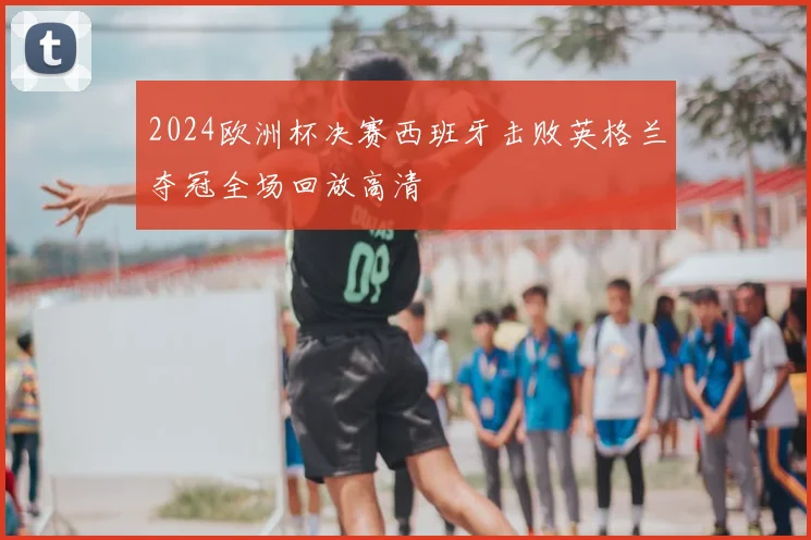 2024欧洲杯决赛西班牙击败英格兰夺冠全场回放高清