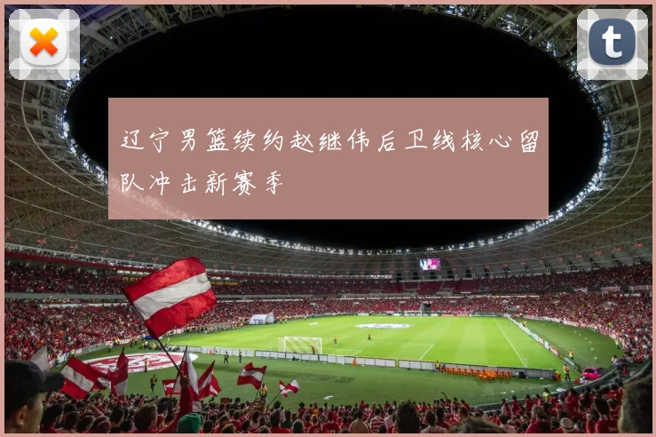 辽宁男篮续约赵继伟后卫线核心留队冲击新赛季