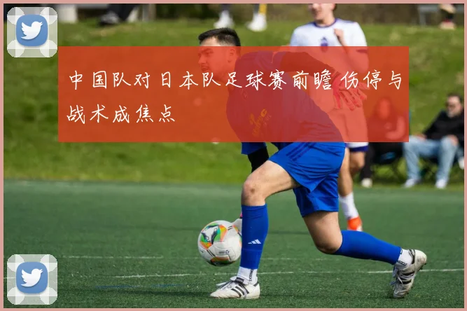 中国队对日本队足球赛前瞻 伤停与战术成焦点