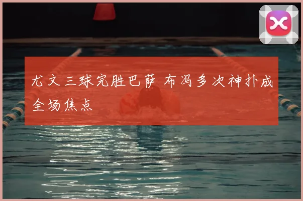 尤文三球完胜巴萨 布冯多次神扑成全场焦点