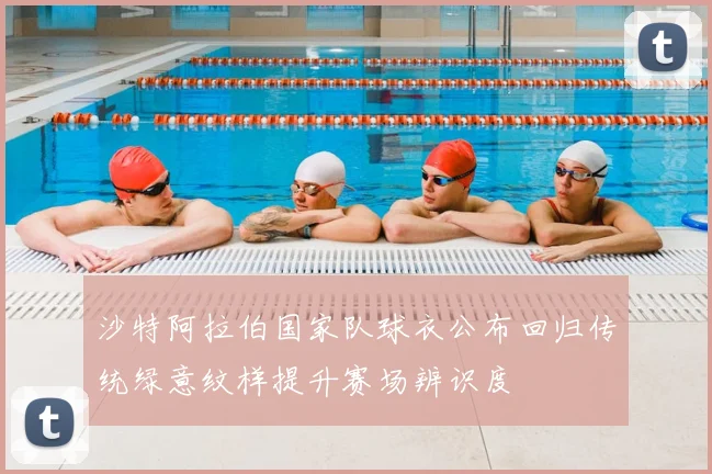 沙特阿拉伯国家队球衣公布回归传统绿意纹样提升赛场辨识度