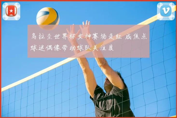 乌拉圭世界杯女神赛场走红 成焦点球迷偶像带动球队关注度