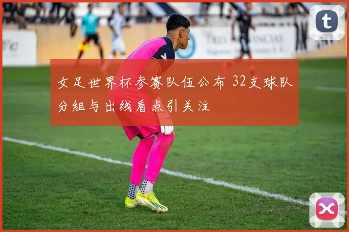 女足世界杯参赛队伍公布 32支球队分组与出线看点引关注