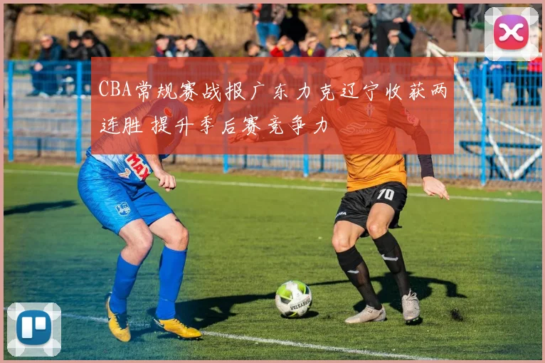 CBA常规赛战报广东力克辽宁收获两连胜 提升季后赛竞争力