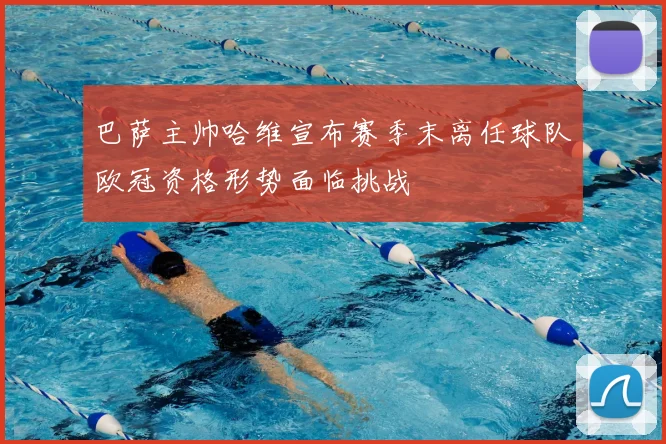 巴萨主帅哈维宣布赛季末离任球队欧冠资格形势面临挑战