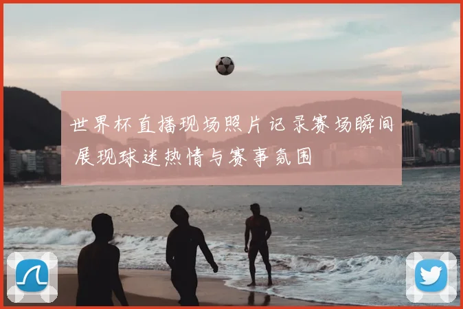 世界杯直播现场照片记录赛场瞬间 展现球迷热情与赛事氛围