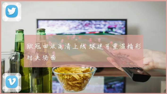 欧冠回放高清上线 球迷可重温精彩对决场面