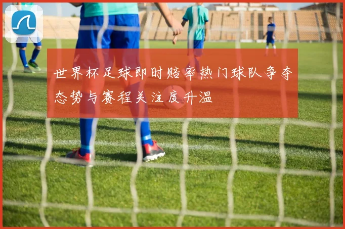 世界杯足球即时赔率热门球队争夺态势与赛程关注度升温