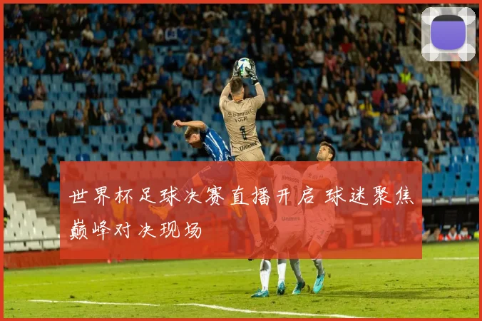世界杯足球决赛直播开启 球迷聚焦巅峰对决现场